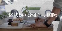 “區(qū)塊鏈+公證”，國際化知識產權保護有新招