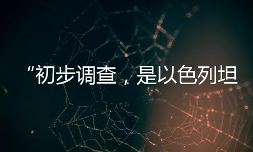 “初步調(diào)查，是以色列坦克炮擊聯(lián)黎部隊陣地”