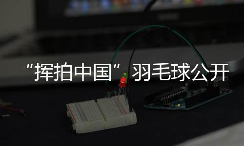 “揮拍中國(guó)”羽毛球公開賽三城聯(lián)動(dòng) 為全民健身再添熱度