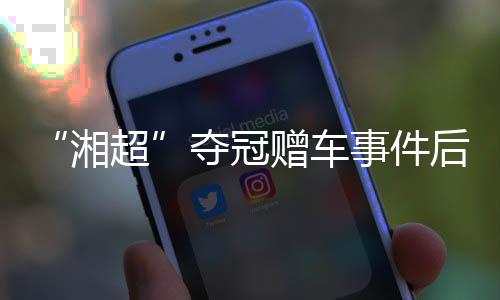 “湘超”奪冠贈車事件后續(xù):企業(yè)困難中再送獎勵 足協(xié)為善意發(fā)聲
