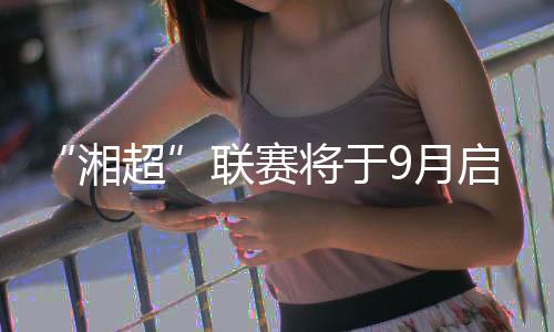 “湘超”聯(lián)賽將于9月啟幕 大中學(xué)生球員占比近六成