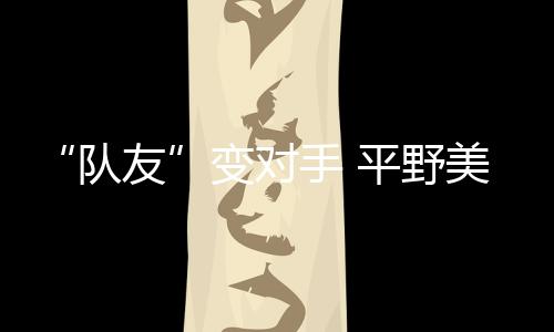 “隊友”變對手 平野美宇：孫穎莎有很多值得我學(xué)習(xí)的地方