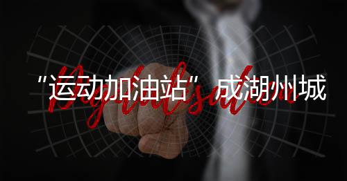 “運動加油站”成湖州城鄉(xiāng)新地標 全民健身觸手可及
