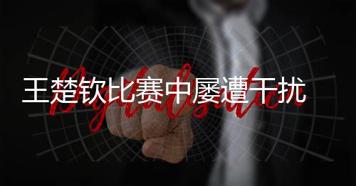 王楚欽比賽中屢遭干擾 ?？诎l(fā)布提示倡導(dǎo)文明觀賽