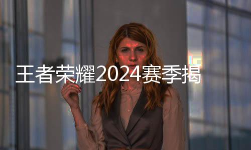 王者榮耀2024賽季揭幕 選手、戰(zhàn)隊、賽制齊應(yīng)“新”元素