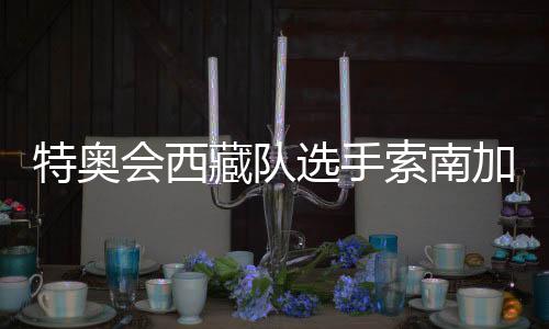 特奧會西藏隊選手索南加參：吹著高原的風(fēng)長大的漢子