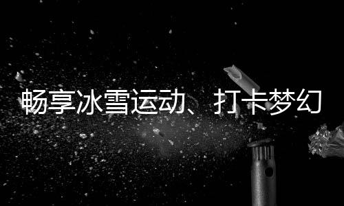 暢享冰雪運(yùn)動(dòng)、打卡夢(mèng)幻美景……“白色經(jīng)濟(jì)”點(diǎn)燃冬季文旅熱情