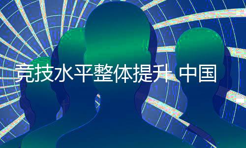 競技水平整體提升 中國代表團(tuán)高質(zhì)量完成參賽任務(wù)