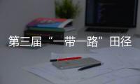 第三屆“一帶一路”田徑邀請賽開賽 陳佳鵬、葛曼棋挺進百米復賽
