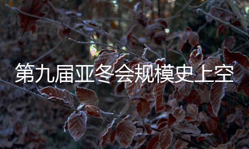 第九屆亞冬會規(guī)模史上空前 開幕式亮點(diǎn)搶先看