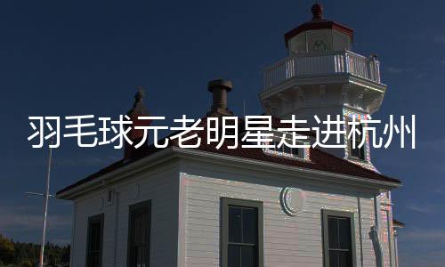 羽毛球元老明星走進(jìn)杭州校園 黃雅瓊分享奧運(yùn)奪金感悟