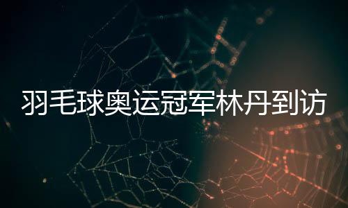 羽毛球奧運冠軍林丹到訪家鄉(xiāng)高校與師生面對面交流