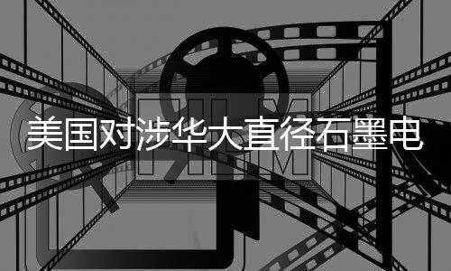 美國對涉華大直徑石墨電極發(fā)起雙反調查
