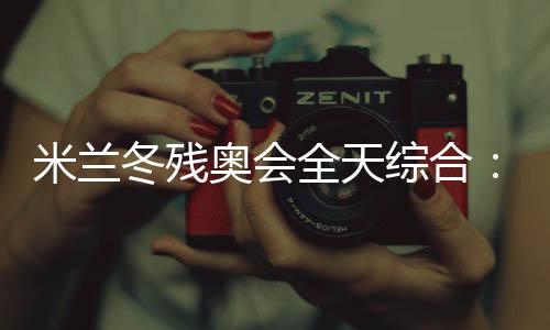 米蘭冬殘奧會(huì)全天綜合：常常奏響的國(guó)歌 超出期待的收獲