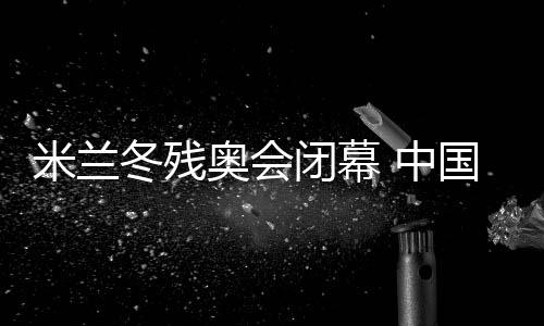 米蘭冬殘奧會閉幕 中國體育代表團(tuán)雙榜第一