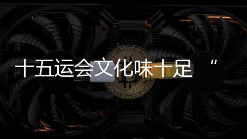 十五運會文化味十足 “跟著賽事游灣區(qū)”日漸升溫