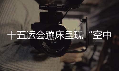 十五運(yùn)會蹦床呈現(xiàn)“空中芭蕾” 賽制改革夯實(shí)后備人才基礎(chǔ)