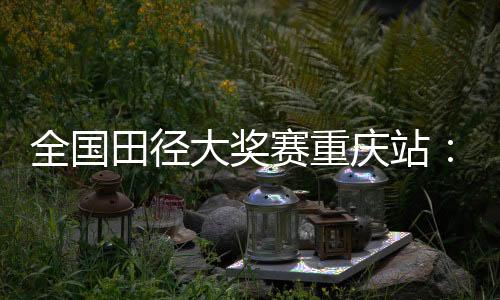 全國田徑大獎(jiǎng)賽重慶站：夏思凝一天兩刷個(gè)人最佳