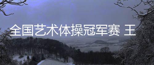 全國(guó)藝術(shù)體操冠軍賽 王子露包攬個(gè)人單項(xiàng)4金