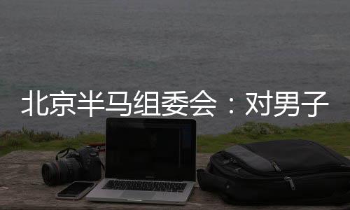 北京半馬組委會：對男子組比賽結(jié)果問題已成立專項調(diào)查組