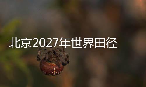 北京2027年世界田徑錦標(biāo)賽會(huì)徽、吉祥物、主題口號(hào)征集正式啟動(dòng)
