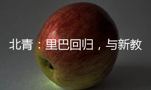 北青：里巴回歸，與新教練巴格達蒂斯一起指導鄭欽文