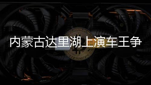 內(nèi)蒙古達(dá)里湖上演車王爭(zhēng)霸 數(shù)百輛越野車冰面畫“龍”