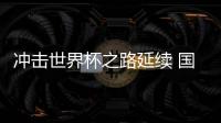 沖擊世界杯之路延續(xù) 國足命運還在“自己腳下”