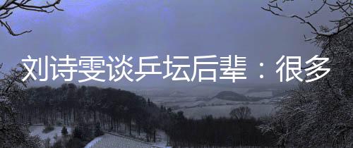 劉詩雯談乒壇后輩:很多年輕隊(duì)員展示出不俗實(shí)力