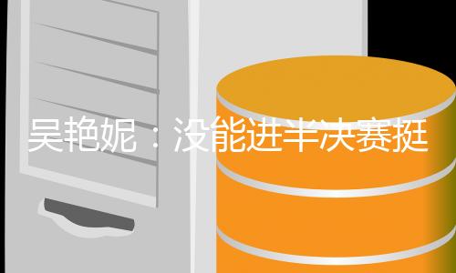 吳艷妮：沒能進(jìn)半決賽挺遺憾，希望明年有更大突破