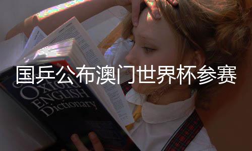 國乒公布澳門世界杯參賽名單：王楚欽、孫穎莎領銜參賽