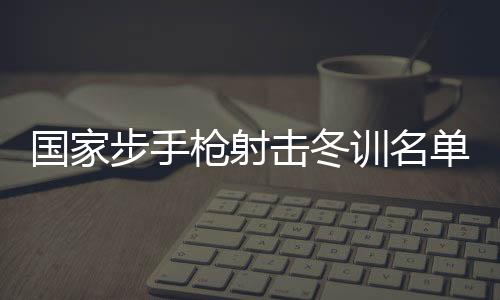 國家步手槍射擊冬訓(xùn)名單公布 東京奧運(yùn)會(huì)冠軍楊倩回歸