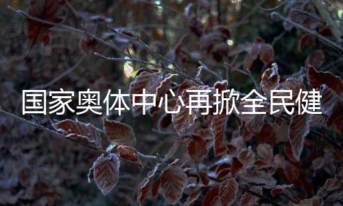 國(guó)家?jiàn)W體中心再掀全民健身熱潮 推動(dòng)國(guó)家隊(duì)進(jìn)一步貼近百姓