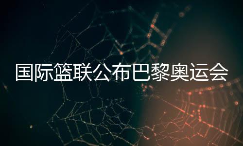 國(guó)際籃聯(lián)公布巴黎奧運(yùn)會(huì)三人籃球資格賽主辦城市