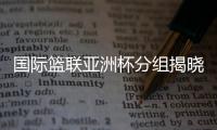 國際籃聯(lián)亞洲杯分組揭曉 中國男籃與約旦隊同組