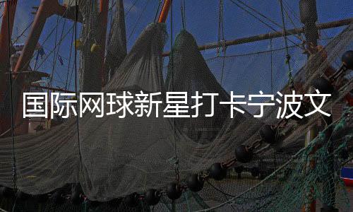國際網(wǎng)球新星打卡寧波文化街區(qū) 品茶調(diào)香感受宋韻之美