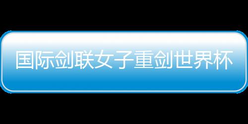 國際劍聯(lián)女子重劍世界杯南京“亮劍” 中國隊(duì)力爭奧運(yùn)資格