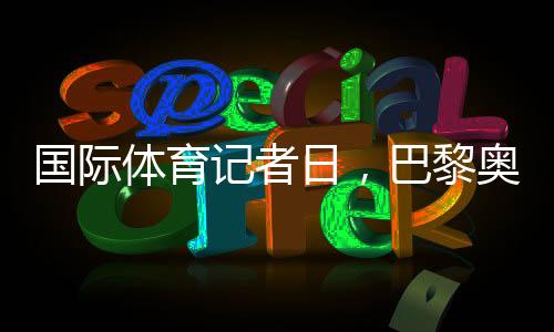 國際體育記者日，巴黎奧運會中國記者壯行儀式舉行
