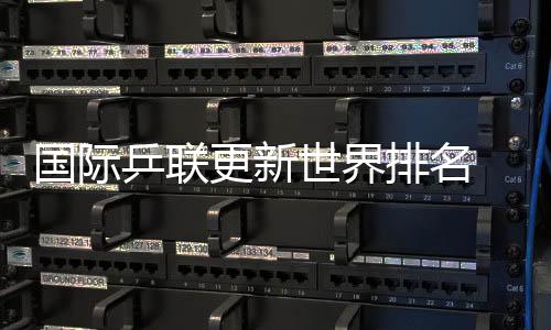 國(guó)際乒聯(lián)更新世界排名 國(guó)乒包攬男單前五、女單前四