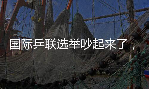 國際乒聯(lián)選舉吵起來了，新任主席誕生，多人當(dāng)場(chǎng)抗議