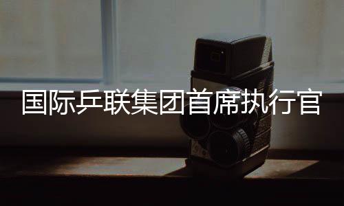 國際乒聯(lián)集團首席執(zhí)行官:WTT大滿貫賽是屬于球員和球迷的盛會