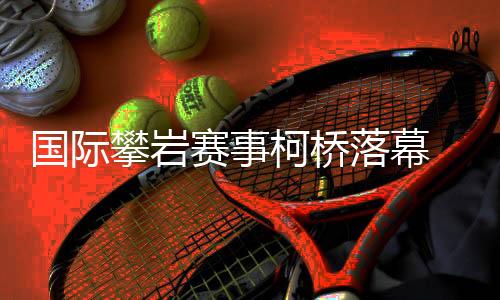 國際攀巖賽事柯橋落幕 “小眾項目”何以迎來發(fā)展新篇？