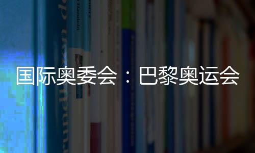 國(guó)際奧委會(huì)：巴黎奧運(yùn)會(huì)將成為人類追求卓越和團(tuán)結(jié)的象征