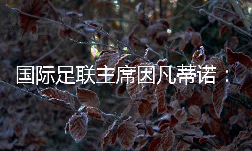 國(guó)際足聯(lián)主席因凡蒂諾:期待將中國(guó)足球帶到世界頂尖水平
