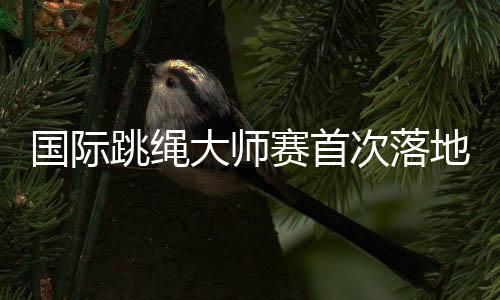 國(guó)際跳繩大師賽首次落地中國(guó) 助力上海打造全球著名體育城市