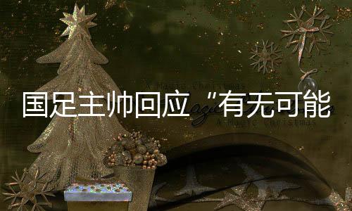國足主帥回應“有無可能擊敗日本”：任何結果都可能發(fā)生
