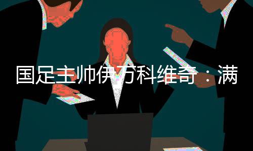 國(guó)足主帥伊萬(wàn)科維奇：滿(mǎn)意球隊(duì)前五輪表現(xiàn) 爭(zhēng)取進(jìn)入世預(yù)賽下一階段
