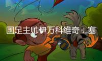 國足主帥伊萬科維奇：塞爾吉尼奧、王鈺棟首秀達預期