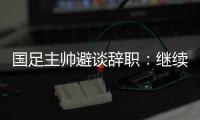 國足主帥避談辭職：繼續(xù)朝著晉級下一階段努力