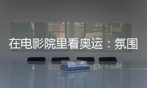 在電影院里看奧運：氛圍感滿分 解鎖體育消費新場景